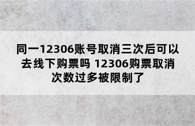 同一12306账号取消三次后可以去线下购票吗 12306购票取消次数过多被限制了